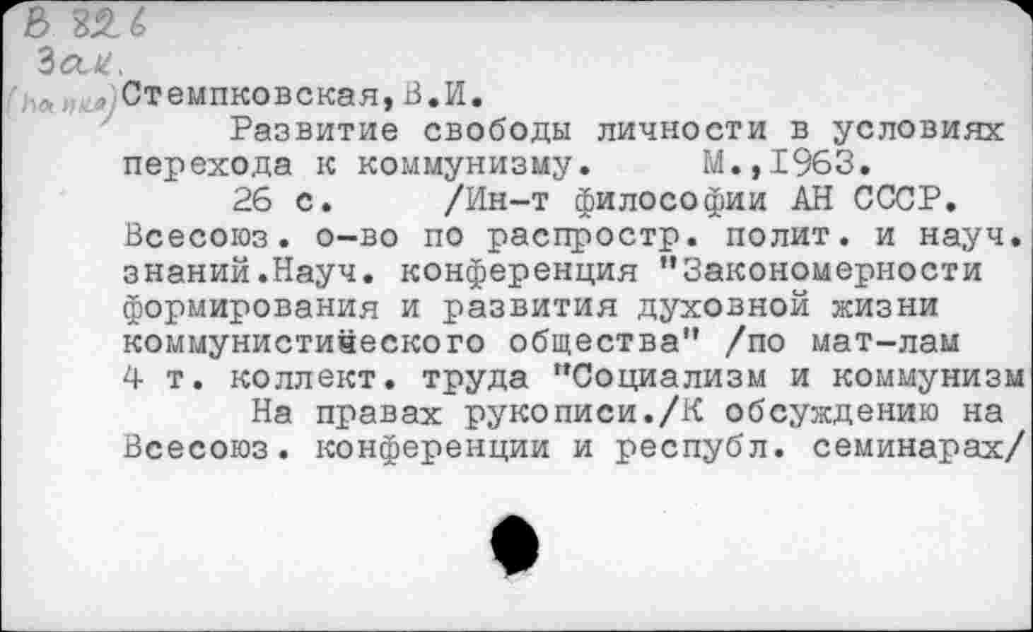 ﻿Стемпковская,В.И.
Развитие свободы личности в условиях перехода к коммунизму. М.,1963.
26 с. /Ин-т философии АН СССР. Всесоюз. о-во по распростр. полит, и науч, знаний.Науч, конференция ’’Закономерности формирования и развития духовной жизни коммунистического общества” /по мат-лам 4 т. коллект. труда “Социализм и коммунизм
На правах рукописи./К обсуждению на Всесоюз. конференции и республ. семинарах/